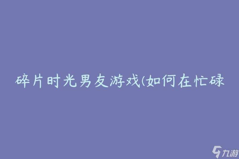 碎片时光男友游戏(如何在忙碌的生活中找到时间享受游戏)