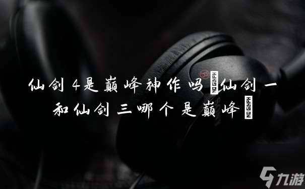 仙剑4是巅峰神作吗(仙剑一和仙剑三哪个是巅峰)
