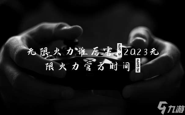 无限火力谁厉害(2023无限火力官方时间)