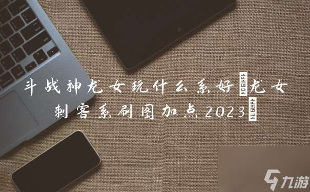 斗战神龙女玩什么系好(龙女刺客系刷图加点2023)