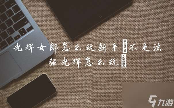 光辉女郎怎么玩新手(不是法强光辉怎么玩)