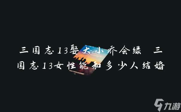 三国志13娶大小乔会绿 三国志13女性能和多少人结婚