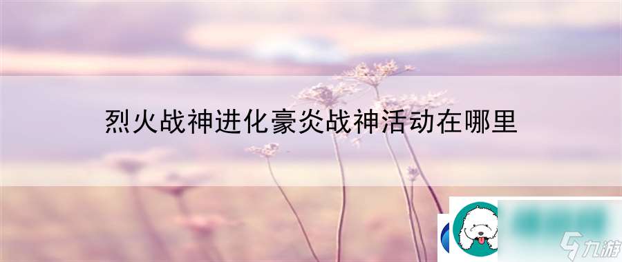 烈火战神进化豪炎战神活动在哪里：战斗意识全局把控手册