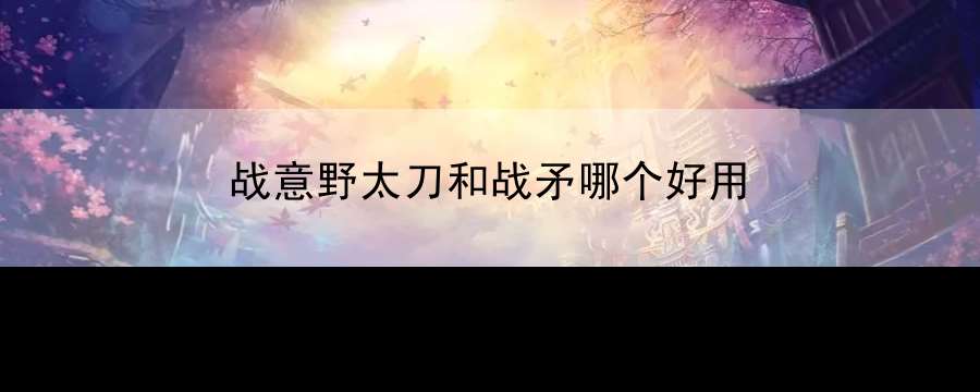 战意野太刀和战矛哪个好用：角色养成与属性提升