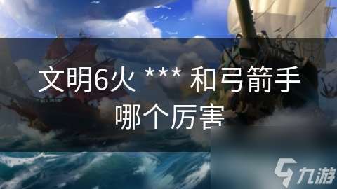 文明6火 *** 和弓箭手哪個厲害