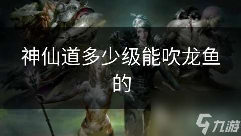 神仙道多少級能吹龍魚的