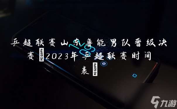 乒超联赛山东鲁能男队晋级决赛 2023年乒超联赛时间表