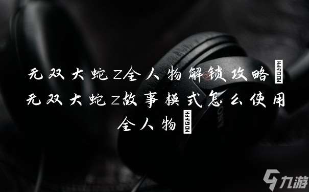无双大蛇z全人物解锁攻略 无双大蛇z故事模式怎么使用全人物