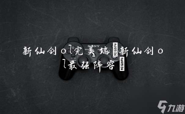 新仙劍ol完美端 新仙劍ol最強(qiáng)陣容