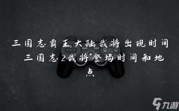三國(guó)志霸王大陸武將出現(xiàn)時(shí)間 三國(guó)志2武將登場(chǎng)時(shí)間和地點(diǎn)