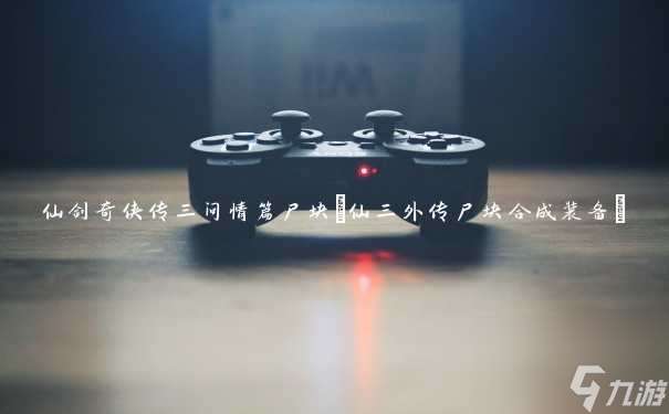 仙剑3问情篇尸块合成攻略 仙剑3尸块获取方法