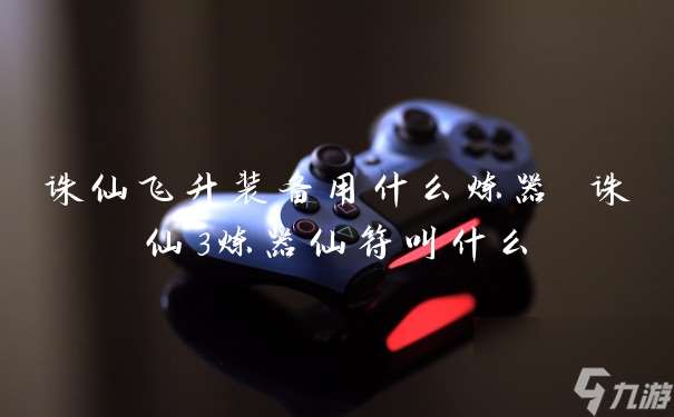 诛仙飞升装备用什么炼器 诛仙3炼器仙符叫什么