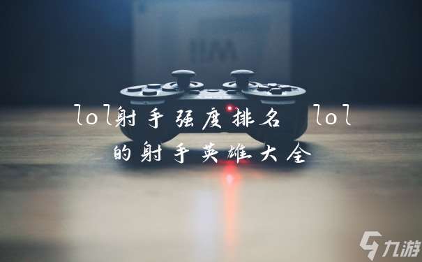 lol射手强度排名 lol的射手英雄大全