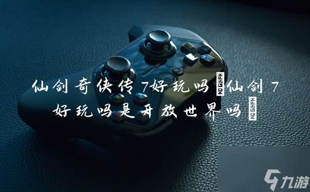 仙劍奇俠傳7好玩嗎 仙劍7好玩嗎是開放世界嗎