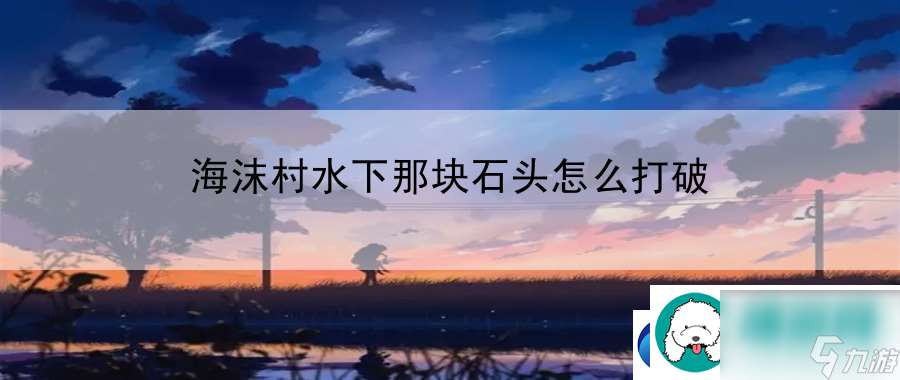 海沫村水下那块石头怎么打破 掌握游戏内团队协作协作艺术